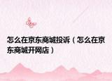 怎么在京东商城投诉（怎么在京东商城开网店）