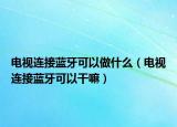 电视连接蓝牙可以做什么（电视连接蓝牙可以干嘛）