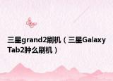三星grand2刷机（三星GalaxyTab2肿么刷机）