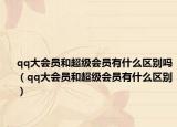 qq大会员和超级会员有什么区别吗（qq大会员和超级会员有什么区别）