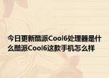 今日更新酷派Cool6处理器是什么酷派Cool6这款手机怎么样