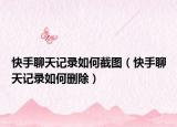 快手聊天记录如何截图（快手聊天记录如何删除）