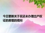 今日更新关于买还未办理出产权证的房屋的续问