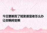 今日更新剪了短发很显老怎么办 让你瞬间变嫩