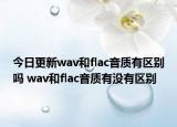 今日更新wav和flac音质有区别吗 wav和flac音质有没有区别