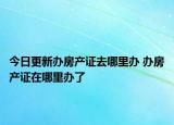 今日更新办房产证去哪里办 办房产证在哪里办了