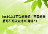 ios10.3.3可以越狱吗（苹果越狱后可不可以支持3G网络?）
