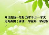 今日更新一念起 万水千山 一念灭 沧海桑田（佛说:一念花开一念花落）