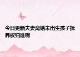 今日更新夫妻离婚未出生孩子抚养权归谁呢