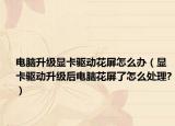 电脑升级显卡驱动花屏怎么办（显卡驱动升级后电脑花屏了怎么处理?）