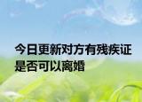 今日更新对方有残疾证是否可以离婚