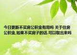 今日更新不买房公积金有用吗 关于住房公积金,如果不买房子的话.可以取出来吗