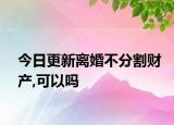 今日更新离婚不分割财产,可以吗