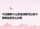 今日更新﻿﻿公积金贷款可以多少钱呢应该怎么办呢