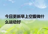 今日更新早上空腹做什么运动好