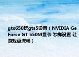 gtx650玩gta5设置（NVIDIA GeForce GT 550M显卡 怎样设置 让游戏更流畅）