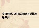 今日更新﻿﻿住房公积金补贴比例是多少