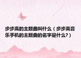 步步高的主题曲叫什么（步步高音乐手机的主题曲的名字是什么?）