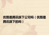 优酷是腾讯旗下公司吗（优酷是腾讯旗下的吗）