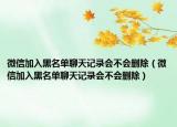 微信加入黑名单聊天记录会不会删除（微信加入黑名单聊天记录会不会删除）