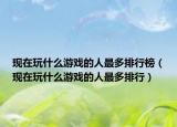 现在玩什么游戏的人最多排行榜（现在玩什么游戏的人最多排行）
