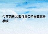 今日更新﻿﻿取住房公积金要哪些手续