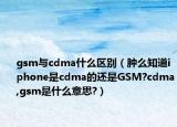 gsm与cdma什么区别（肿么知道iphone是cdma的还是GSM?cdma,gsm是什么意思?）
