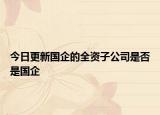 今日更新国企的全资子公司是否是国企
