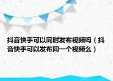 抖音快手可以同时发布视频吗（抖音快手可以发布同一个视频么）