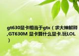 gt630显卡相当于gtx（求大神解释,GT630M 显卡算什么显卡.玩LOL）