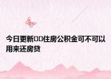 今日更新﻿﻿住房公积金可不可以用来还房贷