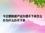 今日更新房产证办理不下来怎么办为什么办不下来