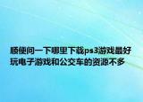 顺便问一下哪里下载ps3游戏最好玩电子游戏和公交车的资源不多
