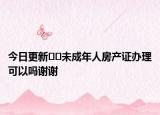 今日更新﻿﻿未成年人房产证办理可以吗谢谢
