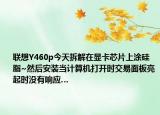 联想Y460p今天拆解在显卡芯片上涂硅脂~然后安装当计算机打开时交易面板亮起时没有响应…