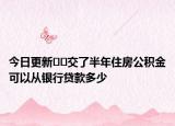 今日更新﻿﻿交了半年住房公积金可以从银行贷款多少