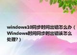 windows10同步时间出错怎么办（Windows时间同步时出错该怎么处理?）