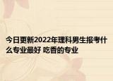 今日更新2022年理科男生报考什么专业最好 吃香的专业
