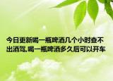 今日更新喝一瓶啤酒几个小时查不出酒驾,喝一瓶啤酒多久后可以开车