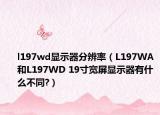l197wd显示器分辨率（L197WA和L197WD 19寸宽屏显示器有什么不同?）