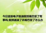 今日更新电子烟油吸到嘴巴里了有事吗,烟弹漏油了弄嘴巴里了怎么办
