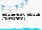 荣耀v30por耳机孔（荣耀v30出厂配件有没有耳机）