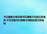 今日更新父母买房可以提取子女的公积金吗 子女买房可以提取父母的住房公积金吗