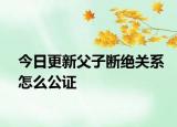 今日更新父子断绝关系怎么公证