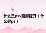 什么是psv面部提升（什么是ps）