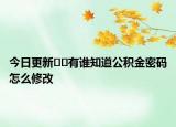 今日更新﻿﻿有谁知道公积金密码怎么修改
