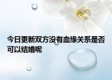 今日更新双方没有血缘关系是否可以结婚呢