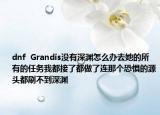 dnf  Grandis没有深渊怎么办去她的所有的任务我都接了都做了连那个恐惧的源头都刷不到深渊
