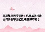 风暴战区画质设置（风暴战区特效全开需要哪些配置,电脑带不起）