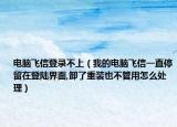 电脑飞信登录不上（我的电脑飞信一直停留在登陆界面,卸了重装也不管用怎么处理）